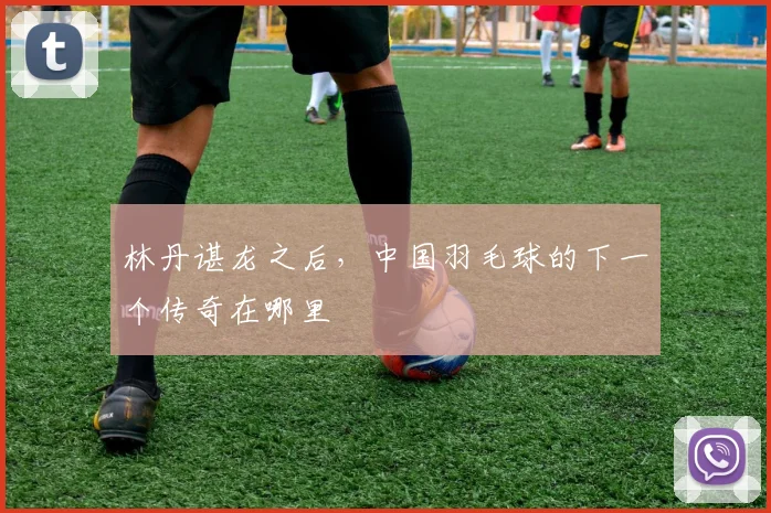 林丹谌龙之后，中国羽毛球的下一个传奇在哪里