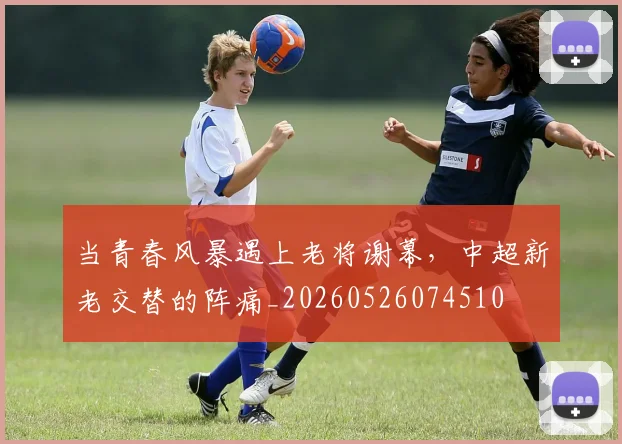 当青春风暴遇上老将谢幕，中超新老交替的阵痛_20260526074510